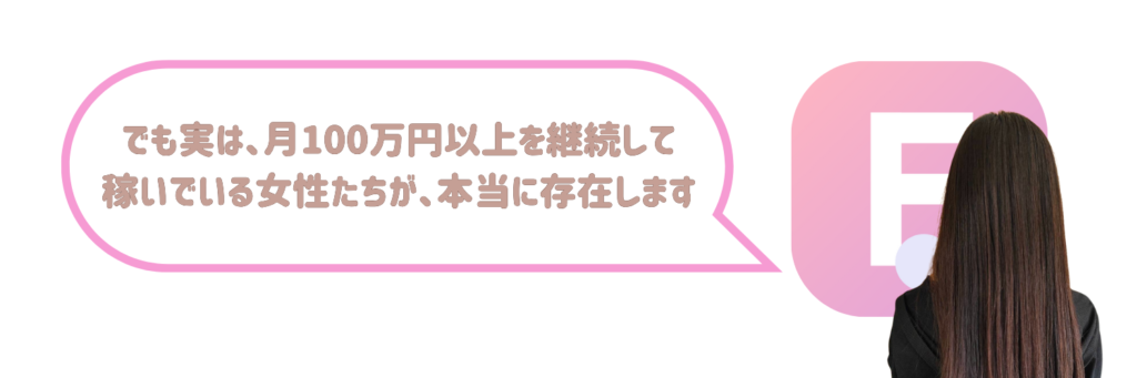 でも実は、月100万円以上を継続して稼いでいる女性たちが、本当に存在します。